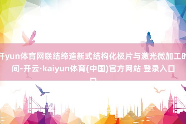 开yun体育网联结缔造新式结构化极片与激光微加工时间-开云·kaiyun体育(中国)官方网站 登录入口