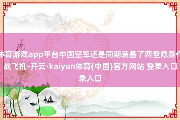 体育游戏app平台中国空军还是同期装备了两型隐身作战飞机-开云·kaiyun体育(中国)官方网站 登录入口