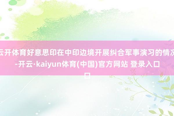 云开体育好意思印在中印边境开展纠合军事演习的情况-开云·kaiyun体育(中国)官方网站 登录入口