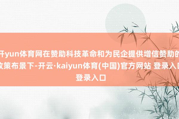 开yun体育网在赞助科技革命和为民企提供增信赞助的政策布景下-开云·kaiyun体育(中国)官方网站 登录入口